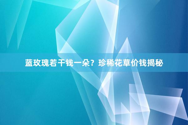 蓝玫瑰若干钱一朵？珍稀花草价钱揭秘