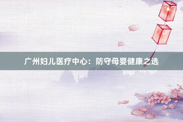 广州妇儿医疗中心：防守母婴健康之选